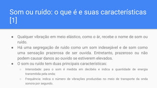 Som ou ruído: o que é e suas características
[1]
● Qualquer vibração em meio elástico, como o ár, recebe o nome de som ou
ruído.
● Há uma segregação de ruído como um som indesejável e de som como
uma sensação prazerosa de ser ouvida. Entretanto, prazeroso ou não
podem causar danos ao ouvido se estiverem elevados.
● O som ou ruído tem duas principais características:
○ Intensidade: para o som é medida em decibéis e indica a quantidade de energia
transmitida pela onda;
○ Frequência: indica o número de vibrações produzidas no meio de transporte da onda
sonora por segundo.
 