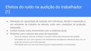 Efeitos do ruído na audição do trabalhador
[1]
● Alteração na capacidade de audição dos indivíduos, devido à exposição a
um ambiente de trabalho de elevado ruído sem condições de proteção
adequada;
● Lesões muitas vezes irreversíveis com a medicina atual;
● Sintomas com o passar dos anos de exposição:
○ Dores de cabeça, tonturas, zumbido no ouvido e diminuição temporária da audição.
○ Dificuldade de ouvir sons agudos e de entendimento de palavras individuais ditas em um
grupo de conversa com várias pessoas.
○ Dificuldade para ouvir de uma maneira geral, comprometendo a comunicação.
 