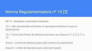 Norma Regulamentadora nº 15 [2]
NR 15 - Atividades e operações insalubres
15.1 - São consideradas atividades ou operações insalubres as que se
desenvolvem:
15.1.1 Acima dos limites de tolerância previstos nos Anexos nº 1, 2, 3, 5, 11 e
12.
Anexo I - Limites de tolerância para ruído contínuo ou intermitente
Anexo II - Limites de tolerância para ruídos de Impacto
 