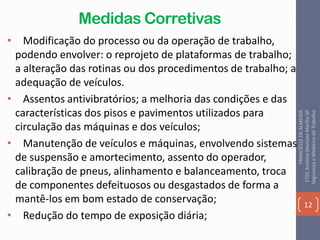 Medidas Corretivas
• Modificação do processo ou da operação de trabalho,
podendo envolver: o reprojeto de plataformas de trabalho;
a alteração das rotinas ou dos procedimentos de trabalho; a
adequação de veículos.
• Assentos antivibratórios; a melhoria das condições e das
características dos pisos e pavimentos utilizados para
circulação das máquinas e dos veículos;
• Manutenção de veículos e máquinas, envolvendo sistemas
de suspensão e amortecimento, assento do operador,
calibração de pneus, alinhamento e balanceamento, troca
de componentes defeituosos ou desgastados de forma a
mantê-los em bom estado de conservação;
• Redução do tempo de exposição diária;
12
FRANCIELLEDEALMEIDA
ETECAntônioDevisateMarília-SP
SegurançaeMedicinadoTrabalho
 