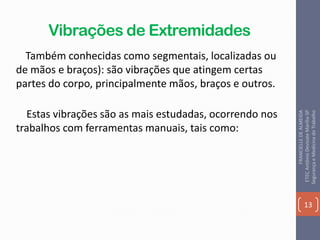 Vibrações de Extremidades
Também conhecidas como segmentais, localizadas ou
de mãos e braços): são vibrações que atingem certas
partes do corpo, principalmente mãos, braços e outros.
Estas vibrações são as mais estudadas, ocorrendo nos
trabalhos com ferramentas manuais, tais como:
13
FRANCIELLEDEALMEIDA
ETECAntônioDevisateMarília-SP
SegurançaeMedicinadoTrabalho
 