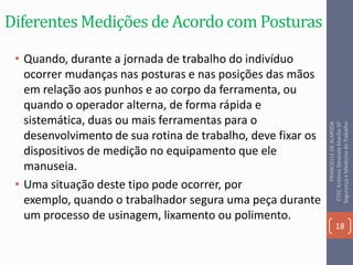 Diferentes Medições de Acordo com Posturas
• Quando, durante a jornada de trabalho do indivíduo
ocorrer mudanças nas posturas e nas posições das mãos
em relação aos punhos e ao corpo da ferramenta, ou
quando o operador alterna, de forma rápida e
sistemática, duas ou mais ferramentas para o
desenvolvimento de sua rotina de trabalho, deve fixar os
dispositivos de medição no equipamento que ele
manuseia.
• Uma situação deste tipo pode ocorrer, por
exemplo, quando o trabalhador segura uma peça durante
um processo de usinagem, lixamento ou polimento.
18
FRANCIELLEDEALMEIDA
ETECAntônioDevisateMarília-SP
SegurançaeMedicinadoTrabalho
 
