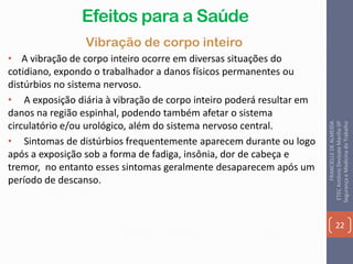 Efeitos para a Saúde
Vibração de corpo inteiro
• A vibração de corpo inteiro ocorre em diversas situações do
cotidiano, expondo o trabalhador a danos físicos permanentes ou
distúrbios no sistema nervoso.
• A exposição diária à vibração de corpo inteiro poderá resultar em
danos na região espinhal, podendo também afetar o sistema
circulatório e/ou urológico, além do sistema nervoso central.
• Sintomas de distúrbios frequentemente aparecem durante ou logo
após a exposição sob a forma de fadiga, insônia, dor de cabeça e
tremor, no entanto esses sintomas geralmente desaparecem após um
período de descanso.
22
FRANCIELLEDEALMEIDA
ETECAntônioDevisateMarília-SP
SegurançaeMedicinadoTrabalho
 