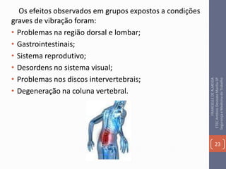 Os efeitos observados em grupos expostos a condições
graves de vibração foram:
• Problemas na região dorsal e lombar;
• Gastrointestinais;
• Sistema reprodutivo;
• Desordens no sistema visual;
• Problemas nos discos intervertebrais;
• Degeneração na coluna vertebral.
23
FRANCIELLEDEALMEIDA
ETECAntônioDevisateMarília-SP
SegurançaeMedicinadoTrabalho
 