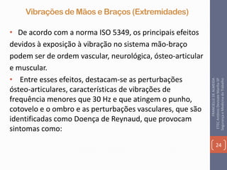 Vibrações de Mãos e Braços (Extremidades)
• De acordo com a norma ISO 5349, os principais efeitos
devidos à exposição à vibração no sistema mão-braço
podem ser de ordem vascular, neurológica, ósteo-articular
e muscular.
• Entre esses efeitos, destacam-se as perturbações
ósteo-articulares, características de vibrações de
frequência menores que 30 Hz e que atingem o punho,
cotovelo e o ombro e as perturbações vasculares, que são
identificadas como Doença de Reynaud, que provocam
sintomas como:
24
FRANCIELLEDEALMEIDA
ETECAntônioDevisateMarília-SP
SegurançaeMedicinadoTrabalho
 