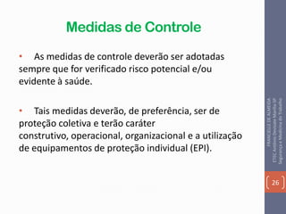 Medidas de Controle
• As medidas de controle deverão ser adotadas
sempre que for verificado risco potencial e/ou
evidente à saúde.
• Tais medidas deverão, de preferência, ser de
proteção coletiva e terão caráter
construtivo, operacional, organizacional e a utilização
de equipamentos de proteção individual (EPI).
26
FRANCIELLEDEALMEIDA
ETECAntônioDevisateMarília-SP
SegurançaeMedicinadoTrabalho
 