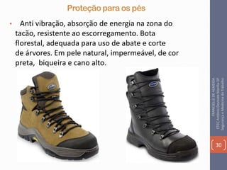 Proteção para os pés
• Anti vibração, absorção de energia na zona do
tacão, resistente ao escorregamento. Bota
florestal, adequada para uso de abate e corte
de árvores. Em pele natural, impermeável, de cor
preta, biqueira e cano alto.
30
FRANCIELLEDEALMEIDA
ETECAntônioDevisateMarília-SP
SegurançaeMedicinadoTrabalho
 