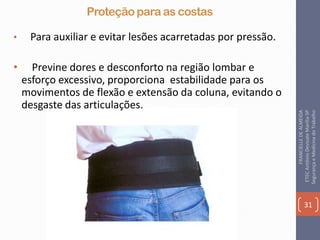 Proteção para as costas
• Para auxiliar e evitar lesões acarretadas por pressão.
• Previne dores e desconforto na região lombar e
esforço excessivo, proporciona estabilidade para os
movimentos de flexão e extensão da coluna, evitando o
desgaste das articulações.
31
FRANCIELLEDEALMEIDA
ETECAntônioDevisateMarília-SP
SegurançaeMedicinadoTrabalho
 