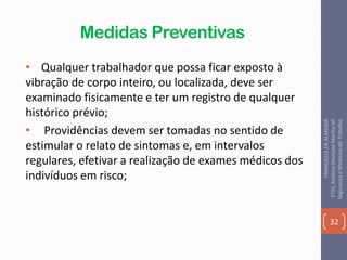 Medidas Preventivas
• Qualquer trabalhador que possa ficar exposto à
vibração de corpo inteiro, ou localizada, deve ser
examinado fisicamente e ter um registro de qualquer
histórico prévio;
• Providências devem ser tomadas no sentido de
estimular o relato de sintomas e, em intervalos
regulares, efetivar a realização de exames médicos dos
indivíduos em risco;
32
FRANCIELLEDEALMEIDA
ETECAntônioDevisateMarília-SP
SegurançaeMedicinadoTrabalho
 