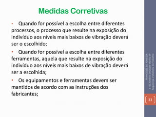 Medidas Corretivas
• Quando for possível a escolha entre diferentes
processos, o processo que resulte na exposição do
indivíduo aos níveis mais baixos de vibração deverá
ser o escolhido;
• Quando for possível a escolha entre diferentes
ferramentas, aquela que resulte na exposição do
indivíduo aos níveis mais baixos de vibração deverá
ser a escolhida;
• Os equipamentos e ferramentas devem ser
mantidos de acordo com as instruções dos
fabricantes;
33
FRANCIELLEDEALMEIDA
ETECAntônioDevisateMarília-SP
SegurançaeMedicinadoTrabalho
 