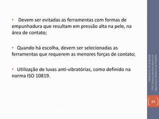 • Devem ser evitadas as ferramentas com formas de
empunhadura que resultam em pressão alta na pele, na
área de contato;
• Quando há escolha, devem ser selecionadas as
ferramentas que requerem as menores forças de contato;
• Utilização de luvas anti-vibratórias, como definido na
norma ISO 10819.
34
FRANCIELLEDEALMEIDA
ETECAntônioDevisateMarília-SP
SegurançaeMedicinadoTrabalho
 