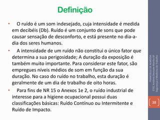 Definição
• O ruído é um som indesejado, cuja intensidade é medida
em decibéis (Db). Ruído é um conjunto de sons que pode
causar sensação de desconforto, e está presente no dia-a-
dia dos seres humanos.
• A intensidade de um ruído não constitui o único fator que
determina a sua perigosidade; A duração da exposição é
também muito importante. Para considerar este fator, são
empregues níveis médios de som em função da sua
duração. No caso do ruído no trabalho, esta duração é
geralmente de um dia de trabalho de oito horas.
• Para fins de NR 15 o Anexos 1e 2, o ruído industrial de
interesse para a higiene ocupacional possui duas
classificações básicas: Ruído Contínuo ou Intermitente e
Ruído de Impacto.
38
FRANCIELLEDEALMEIDA
ETECAntônioDevisateMarília-SP
SegurançaeMedicinadoTrabalho
 