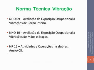 Norma Técnica Vibração
• NHO 09 – Avaliação da Exposição Ocupacional a
Vibrações de Corpo Inteiro.
• NHO 10 – Avaliação da Exposição Ocupacional a
Vibrações de Mãos e Braços.
• NR 15 – Atividades e Operações Insalubres.
Anexo 08.
4
FRANCIELLEDEALMEIDA
ETECAntônioDevisateMarília-SP
SegurançaeMedicinadoTrabalho
 