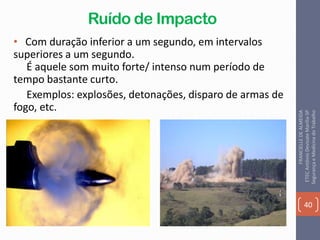 Ruído de Impacto
• Com duração inferior a um segundo, em intervalos
superiores a um segundo.
É aquele som muito forte/ intenso num período de
tempo bastante curto.
Exemplos: explosões, detonações, disparo de armas de
fogo, etc.
40
FRANCIELLEDEALMEIDA
ETECAntônioDevisateMarília-SP
SegurançaeMedicinadoTrabalho
 