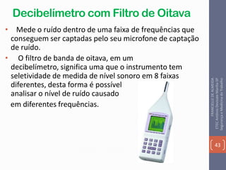Decibelímetro com Filtro de Oitava
• Mede o ruído dentro de uma faixa de frequências que
conseguem ser captadas pelo seu microfone de captação
de ruído.
• O filtro de banda de oitava, em um
decibelímetro, significa uma que o instrumento tem
seletividade de medida de nível sonoro em 8 faixas
diferentes, desta forma é possível
analisar o nível de ruído causado
em diferentes frequências.
43
FRANCIELLEDEALMEIDA
ETECAntônioDevisateMarília-SP
SegurançaeMedicinadoTrabalho
 