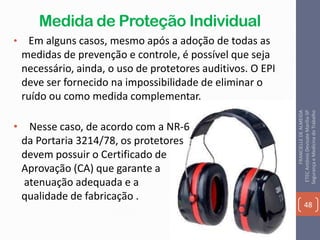 Medida de Proteção Individual
• Em alguns casos, mesmo após a adoção de todas as
medidas de prevenção e controle, é possível que seja
necessário, ainda, o uso de protetores auditivos. O EPI
deve ser fornecido na impossibilidade de eliminar o
ruído ou como medida complementar.
• Nesse caso, de acordo com a NR-6
da Portaria 3214/78, os protetores
devem possuir o Certificado de
Aprovação (CA) que garante a
atenuação adequada e a
qualidade de fabricação .
48
FRANCIELLEDEALMEIDA
ETECAntônioDevisateMarília-SP
SegurançaeMedicinadoTrabalho
 