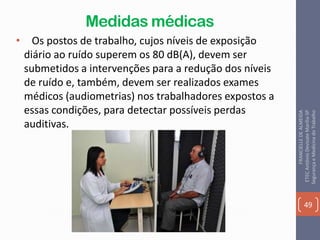 Medidas médicas
• Os postos de trabalho, cujos níveis de exposição
diário ao ruído superem os 80 dB(A), devem ser
submetidos a intervenções para a redução dos níveis
de ruído e, também, devem ser realizados exames
médicos (audiometrias) nos trabalhadores expostos a
essas condições, para detectar possíveis perdas
auditivas.
49
FRANCIELLEDEALMEIDA
ETECAntônioDevisateMarília-SP
SegurançaeMedicinadoTrabalho
 