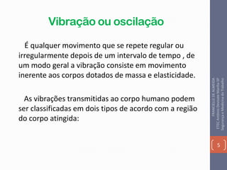 Vibração ou oscilação
É qualquer movimento que se repete regular ou
irregularmente depois de um intervalo de tempo , de
um modo geral a vibração consiste em movimento
inerente aos corpos dotados de massa e elasticidade.
As vibrações transmitidas ao corpo humano podem
ser classificadas em dois tipos de acordo com a região
do corpo atingida:
5
FRANCIELLEDEALMEIDA
ETECAntônioDevisateMarília-SP
SegurançaeMedicinadoTrabalho
 