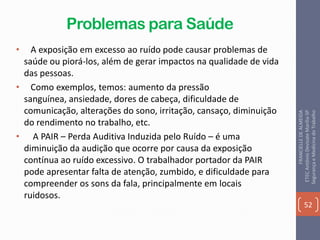 Problemas para Saúde
• A exposição em excesso ao ruído pode causar problemas de
saúde ou piorá-los, além de gerar impactos na qualidade de vida
das pessoas.
• Como exemplos, temos: aumento da pressão
sanguínea, ansiedade, dores de cabeça, dificuldade de
comunicação, alterações do sono, irritação, cansaço, diminuição
do rendimento no trabalho, etc.
• A PAIR – Perda Auditiva Induzida pelo Ruído – é uma
diminuição da audição que ocorre por causa da exposição
contínua ao ruído excessivo. O trabalhador portador da PAIR
pode apresentar falta de atenção, zumbido, e dificuldade para
compreender os sons da fala, principalmente em locais
ruidosos.
52
FRANCIELLEDEALMEIDA
ETECAntônioDevisateMarília-SP
SegurançaeMedicinadoTrabalho
 