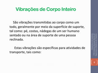 Vibrações de Corpo Inteiro
São vibrações transmitidas ao corpo como um
todo, geralmente por meio da superfície de suporte,
tal como: pé, costas, nádegas de um ser humano
sentado ou na área de suporte de uma pessoa
reclinada.
Estas vibrações são específicas para atividades de
transporte, tais como:
6
FRANCIELLEDEALMEIDA
ETECAntônioDevisateMarília-SP
SegurançaeMedicinadoTrabalho
 