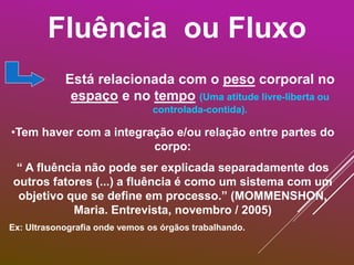 Fluência ou Fluxo
Está relacionada com o peso corporal no
espaço e no tempo (Uma atitude livre-liberta ou
controlada-contida).
•Tem haver com a integração e/ou relação entre partes do
corpo:
“ A fluência não pode ser explicada separadamente dos
outros fatores (...) a fluência é como um sistema com um
objetivo que se define em processo.” (MOMMENSHON,
Maria. Entrevista, novembro / 2005)
Ex: Ultrasonografia onde vemos os órgãos trabalhando.
 