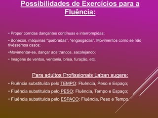 Possibilidades de Exercícios para a
Fluência:
• Propor corridas dançantes contínuas e interrompidas;
• Bonecos, máquinas “quebradas”, “engasgadas”. Movimentos como se não
tivéssemos ossos;
•Movimentar-se, dançar aos trancos, sacolejando;
• Imagens de ventos, ventania, brisa, furação, etc.
Para adultos Profissionais Laban sugere:
• Fluência substituída pelo TEMPO: Fluência, Peso e Espaço;
• Fluência substituída pelo PESO: Fluência, Tempo e Espaço;
• Fluência substituída pelo ESPAÇO: Fluência, Peso e Tempo.
 