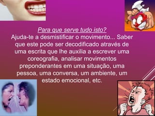 Para que serve tudo isto?
Ajuda-te a desmistificar o movimento... Saber
que este pode ser decodificado através de
uma escrita que lhe auxilia a escrever uma
coreografia, analisar movimentos
preponderantes em uma situação, uma
pessoa, uma conversa, um ambiente, um
estado emocional, etc.
 