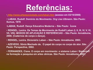 Referências:
• http://www.arteesociedade.com/laban.htm (acesso em 03/10/2008)
• LABAN, Rudolf. Domínio do Movimento. Org Lisa Ullmann. São Paulo:
Sumus, 1978
•LABAN, Rudolf. Dança Educativa Moderna – São Paulo: Ícone
• RENGEL, Lenira. Os Temas de Movimento de Rudolf Laban (I, II, III, IV, V, VI,
VII, VIII): MODOS DE APLICAÇÃO E REFERÊNCIAS – São Paulo: Annablume,
2008. (Cadernos de corpo e dança).
• RENGEL, Lenira. Dicionário Laban – São Paulo: Annablume, 2003.
• AZEVEDO, Sônia Machado de. O papel do corpo no corpo do ator. São
Paulo: Perspectiva, 2002.
• FERNANDES, Ciane. O corpo em movimento: o sistema Laban / Bartenieff
na formação e pesquisa em artes cênicas. São Paulo: Annablume, 2002.
 