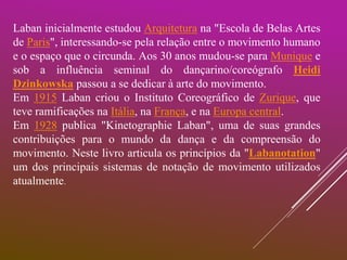 Laban inicialmente estudou Arquitetura na "Escola de Belas Artes
de Paris", interessando-se pela relação entre o movimento humano
e o espaço que o circunda. Aos 30 anos mudou-se para Munique e
sob a influência seminal do dançarino/coreógrafo Heidi
Dzinkowska passou a se dedicar à arte do movimento.
Em 1915 Laban criou o Instituto Coreográfico de Zurique, que
teve ramificações na Itália, na França, e na Europa central.
Em 1928 publica "Kinetographie Laban", uma de suas grandes
contribuições para o mundo da dança e da compreensão do
movimento. Neste livro articula os princípios da "Labanotation"
um dos principais sistemas de notação de movimento utilizados
atualmente.
 