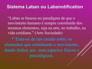 Sistema Laban ou Labanotification
“Laban se baseou no paradigma de que o
movimento humano é sempre constituído dos
mesmos elementos, seja na arte, no trabalho, na
vida cotidiana.” (Arte Sociedade)
* Trata-se de um estudo sobre os
elementos que constituem o movimento,
dando ênfase aos seus aspectos físicos e
psicológicos.
 