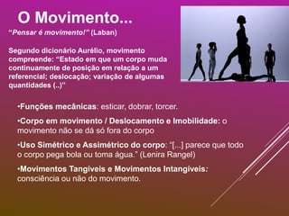 O Movimento...
“Pensar é movimento!” (Laban)
•Funções mecânicas: esticar, dobrar, torcer.
•Corpo em movimento / Deslocamento e Imobilidade: o
movimento não se dá só fora do corpo
•Uso Simétrico e Assimétrico do corpo: “[...] parece que todo
o corpo pega bola ou toma água.” (Lenira Rangel)
•Movimentos Tangíveis e Movimentos Intangíveis:
consciência ou não do movimento.
Segundo dicionário Aurélio, movimento
compreende: “Estado em que um corpo muda
continuamente de posição em relação a um
referencial; deslocação; variação de algumas
quantidades (..)”
 