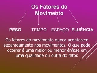 Os Fatores do
Movimento
PESO TEMPO ESPAÇO FLUÊNCIA
Os fatores do movimento nunca acontecem
separadamente nos movimentos. O que pode
ocorrer é uma maior ou menor ênfase em
uma qualidade ou outra do fator.
 