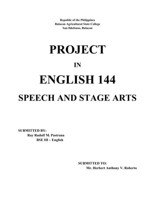 Republic of the Philippines
                    Bulacan Agricultural State College
                         San Ildefonso, Bulacan




                 PROJECT
                                  IN

           ENGLISH 144
SPEECH AND STAGE ARTS


SUBMITTED BY:
    Ray Rudolf M. Pastrana
         BSE III – English




                                     SUBMITTED TO:
                                        Mr. Herbert Anthony V. Roberto
 