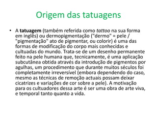 Origem das tatuagens
• A tatuagem (também referida como tattoo na sua forma
  em inglês) ou dermopigmentação ("dermo" = pele /
  "pigmentação" ato de pigmentar, ou colorir) é uma das
  formas de modificação do corpo mais conhecidas e
  cultuadas do mundo. Trata-se de um desenho permanente
  feito na pele humana que, tecnicamente, é uma aplicação
  subcutânea obtida através da introdução de pigmentos por
  agulhas, um procedimento que durante muitos séculos foi
  completamente irreversível (embora dependendo do caso,
  mesmo as técnicas de remoção actuais possam deixar
  cicatrizes e variações de cor sobre a pele). A motivação
  para os cultuadores dessa arte é ser uma obra de arte viva,
  e temporal tanto quanto a vida.
 