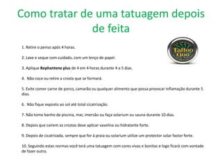 Como tratar de uma tatuagem depois
              de feita
1. Retire o penso após 4 horas.

2. Lave e seque com cuidado, com um lenço de papel.

3. Aplique Bephantene plus de 4 em 4 horas durante 4 a 5 dias.

4. Não coce ou retire a crosta que se formará.

5. Evite comer carne de porco, camarão ou qualquer alimento que possa provocar inflamação durante 5
dias.

6. Não fique exposto ao sol até total cicatrização.

7. Não tome banho de piscina, mar, imersão ou faça solarium ou sauna durante 10 dias.

8. Depois que caírem as crostas deve aplicar vaselina ou hidratante forte.

9. Depois de cicatrizada, sempre que for à praia ou solarium utilize um protector solar factor forte.

10. Seguindo estas normas você terá uma tatuagem com cores vivas e bonitas e logo ficará com vontade
de fazer outra.
 