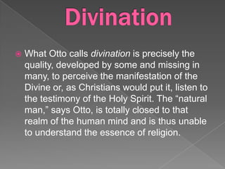    What Otto calls divination is precisely the
    quality, developed by some and missing in
    many, to perceive the manifestation of the
    Divine or, as Christians would put it, listen to
    the testimony of the Holy Spirit. The “natural
    man,” says Otto, is totally closed to that
    realm of the human mind and is thus unable
    to understand the essence of religion.
 