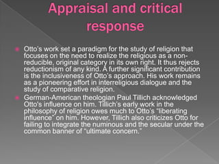   Otto’s work set a paradigm for the study of religion that
    focuses on the need to realize the religious as a non-
    reducible, original category in its own right. It thus rejects
    reductionism of any kind. A further significant contribution
    is the inclusiveness of Otto’s approach. His work remains
    as a pioneering effort in interreligious dialogue and the
    study of comparative religion.
   German-American theologian Paul Tillich acknowledged
    Otto's influence on him. Tillich’s early work in the
    philosophy of religion owes much to Otto’s “liberating
    influence” on him. However, Tillich also criticizes Otto for
    failing to integrate the numinous and the secular under the
    common banner of “ultimate concern.”
 