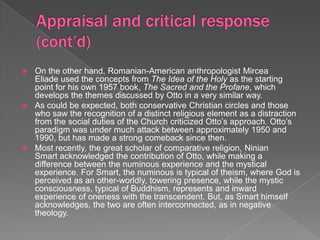 On the other hand, Romanian-American anthropologist Mircea
  Eliade used the concepts from The Idea of the Holy as the starting
  point for his own 1957 book, The Sacred and the Profane, which
  develops the themes discussed by Otto in a very similar way.
 As could be expected, both conservative Christian circles and those
  who saw the recognition of a distinct religious element as a distraction
  from the social duties of the Church criticized Otto’s approach. Otto’s
  paradigm was under much attack between approximately 1950 and
  1990, but has made a strong comeback since then.
 Most recently, the great scholar of comparative religion, Ninian
  Smart acknowledged the contribution of Otto, while making a
  difference between the numinous experience and the mystical
  experience. For Smart, the numinous is typical of theism, where God is
  perceived as an other-worldly, towering presence, while the mystic
  consciousness, typical of Buddhism, represents and inward
  experience of oneness with the transcendent. But, as Smart himself
  acknowledges, the two are often interconnected, as in negative
  theology.
 