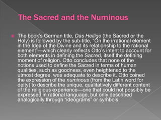    The book’s German title, Das Heilige (the Sacred or the
    Holy) is followed by the sub-title, “On the irrational element
    in the Idea of the Divine and its relationship to the rational
    element”—which clearly reflects Otto’s intent to account for
    both elements in defining the Sacred, itself the defining
    moment of religion. Otto concludes that none of the
    notions used to define the Sacred in terms of human
    qualities, such as goodness, even heightened to the
    utmost degree, was adequate to describe it. Otto coined
    the expression of the numinous (from the Latin word for
    deity) to describe the unique, qualitatively different content
    of the religious experience—one that could not possibly be
    expressed in rational language, but only described
    analogically through “ideograms” or symbols.
 