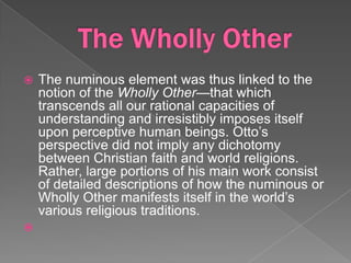    The numinous element was thus linked to the
    notion of the Wholly Other—that which
    transcends all our rational capacities of
    understanding and irresistibly imposes itself
    upon perceptive human beings. Otto’s
    perspective did not imply any dichotomy
    between Christian faith and world religions.
    Rather, large portions of his main work consist
    of detailed descriptions of how the numinous or
    Wholly Other manifests itself in the world’s
    various religious traditions.

 