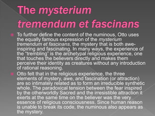    To further define the content of the numinous, Otto uses
    the equally famous expression of the mysterium
    tremendum et fascinans, the mystery that is both awe-
    inspiring and fascinating. In many ways, the experience of
    the “trembling” is the archetypal religious experience, one
    that touches the believers directly and makes them
    perceive their identity as creatures without any introduction
    of rational reasoning.
   Otto felt that in the religious experience, the three
    elements of mystery, awe, and fascination (or attraction)
    are so intimately related as to form an irreducible synthetic
    whole. The paradoxical tension between the fear inspired
    by the otherworldly Sacred and the irresistible attraction it
    exerts at the same time on the believer was the very
    essence of religious consciousness. Since human reason
    is unable to break its code, the numinous also appears as
    the mystery.
 