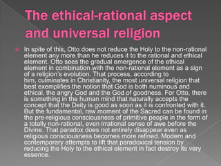    In spite of this, Otto does not reduce the Holy to the non-rational
    element any more than he reduces it to the rational and ethical
    element. Otto sees the gradual emergence of the ethical
    element in combination with the non-rational element as a sign
    of a religion’s evolution. That process, according to
    him, culminates in Christianity, the most universal religion that
    best exemplifies the notion that God is both numinous and
    ethical, the angry God and the God of goodness. For Otto, there
    is something in the human mind that naturally accepts the
    concept that the Deity is good as soon as it is confronted with it.
    But the fundamental, raw moment of the Sacred can be found in
    the pre-religious consciousness of primitive people in the form of
    a totally non-rational, even irrational sense of awe before the
    Divine. That paradox does not entirely disappear even as
    religious consciousness becomes more refined. Modern and
    contemporary attempts to lift that paradoxical tension by
    reducing the Holy to the ethical element in fact destroy its very
    essence.
 