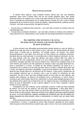 Resumo do que precede
O homem físico apóia-se numa entidade humana etérica que vive num ambiente
elemental, assim como o homem físico vive em seu mundo ambiente físico. Esse mundo
elemental exterior se coaduna com o corpo vital supra-sensível da Terra. Este último aparece
como o resultado da transformação de um antigo Universo (mundo da Lua) e como o estado
preparatório de um Universo futuro (mundo de Júpiter). Esquematicamente, podemos encarar
o homem, com base no que precede, da seguinte maneira:
1. O corpo físico no ambiente físico-sensorial — por meio dele o homem se conhece como ser
individualizado (eu).
2. O corpo físico no ambiente elemental — por meio dele o homem se conhece como membro do
corpo vital da Terra e, indiretamente, como membro de três estados planetários consecutivos.
Das repetidas vidas terrestres e do carma.
Do corpo astral do homem e do mundo espiritual.
De seres arimânicos.
A alma enfrenta uma dificuldade particularmente grande quando se trata de admitir a
existência de algo que atua na vida anímica e que é, para ela, um mundo exterior da mesma
forma como o mundo que se denomina, em sentido comum, de exterior. Ela resiste
inconscientemente a essa idéia, pois acha que tal feito ameaça sua existência particular,
desviando dela sua visão espiritual. A circunstância de a ciência moderna reconhecer, em teo-
ria, essa situação como tal, ainda não significa uma plena vivência dela com todas as
conseqüências de uma compreensão íntima e de uma compenetração a seu respeito. Se a
consciência conseguir perceber esse fato de maneira viva, conhecerá na entidade anímica um
cerne interior que constitui um ente autônomo em relação a tudo o que pode desenvolver-se,
entre o nascimento e a morte, no âmbito da vida anímica consciente. No fundo de si, a
consciência vem a conhecer um ser pelo qual deve sentir-se criada; e também deve sentir que
o corpo, com todas as suas forças e qualidades, o qual serve de suporte a essa consciência, não
passa de uma criação desse ser. No decorrer de tal vivência, a alma sente o amadurecer de
uma entidade espiritual que se encontra nele e que se subtrai às influências da vida
consciente. Ela vem a sentir que essa entidade interior se torna cada vez mais vigorosa, mas
também mais autônoma, no decorrer da existência entre o nascimento e a morte. Passa a
reconhecer que, dentro dessa vida entre o nascimento e a morte, essa entidade está para o resto
das vivências como o germe que se desenvolve num ser vegetal está para a totalidade da planta
dentro da qual se desenvolve; só que o germe vegetal é um ser físico, enquanto o germe
anímico é um ser espiritual.
Prosseguindo com tais vivências, somos conduzidos a admitir a idéia das vidas repetidas
do homem. No cerne de sua essência, até certo grau independente, a alma pode sentir o
germe para uma nova vida normal; sentirá em particular que esse germe levará para a nova
vida os frutos da vida presente, desde que encontre num ambiente puramente espiritual depois
da morte, no mundo espiritual, aquelas condições de existência que não lhe podem ser
dadas enquanto ela está envolta, entre o nascimento e a morte, por um corpo físico
terreno.
Deste pensamento decorre necessariamente este outro: a vida sensorial presente é, entre
o nascimento e a morte, o resultado de outras vidas terrestres, passadas há muito tempo,
vidas nas quais a alma desenvolveu um germe que, após a morte, viveu num mundo puramente
10
 