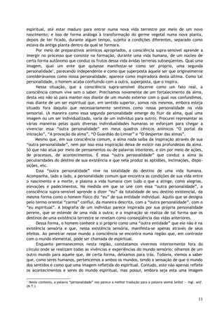 espiritual, até estar maduro para entrar numa nova vida terrestre por meio de um novo
nascimento; e isso de forma análoga à transformação do germe vegetal numa nova planta,
depois de ter ficado, durante algum tempo, sujeito a condições diferentes, separado como
estava da antiga planta dentro da qual se formara.
Por meio de preparativos anímicos apropriados, a consciência supra-sensível aprende a
imergir no processo que consiste na formação, durante uma vida humana, de um núcleo de
certa forma autônomo que conduz os frutos dessa vida ávidas terrenas subseqüentes. Qual uma
imagem, qual um ente que quisesse manifestar-se como ser próprio, uma segunda
personalidade1
, parecendo independente e como que superposta àquele ser que originalmente
considerávamos como nossa personalidade, aparece como inspiradora desta última. Como tal
personalidade, o homem acaba confluindo com a outra, superposta, que o inspira.
Nessa situação, que a consciência supra-sensível discerne como um fato real, a
consciência comum vive sem o saber. Precisamos novamente de um fortalecimento da alma,
desta vez não só para manter-nos diante de um mundo exterior com o qual nos confundimos,
mas diante de um ser espiritual que, em sentido superior, somos nós mesmos, embora esteja
situado fora daquilo que necessariamente sentimos como nossa personalidade na vida
sensorial. (A maneira como essa segunda personalidade emerge do fluir da alma, qual uma
imagem ou um ser individualizado, varia de um indivíduo para outro). Procurei representar as
várias maneiras pelas quais diversas individualidades humanas se esforçam para chegar a
vivenciar essa “outra personalidade” em meus quadros cênicos anímicos “O portal da
iniciação”, “A provação da alma”, “O Guardião do Limiar” e “O despertar das almas”.
Mesmo que, em sua consciência comum, a alma nada saiba da inspiração através de sua
“outra personalidade”, nem por isso essa inspiração deixa de existir nas profundezas da alma.
Só que não atua por meio de pensamentos ou de palavras interiores, e sim por meio de ações,
de processos, de acontecimentos. É essa “outra personalidade” que conduz a alma às
peculiaridades do destino de sua existência e que nela produz as aptidões, inclinações, dispo-
sições, etc.
Essa “outra personalidade” vive na totalidade do destino de uma vida humana.
Acompanha, lado a lado, a personalidade comum que encontra as condições de sua vida entre
o nascimento e a morte, e plasma a vida humana com tudo o que a atinge, como alegrias,
elevações e padecimentos. Na medida em que se une com essa “outra personalidade”, a
consciência supra-sensível aprende a dizer “eu” da totalidade de seu destino existencial, da
mesma forma como o homem físico diz “eu” de sua entidade individual. Aquilo que se designa
pelo termo oriental “carma” conflui, da maneira descrita, com a “outra personalidade”, com o
“eu espiritual”. A biografia de um indivíduo parece inspirada por sua própria personalidade
perene, que se estende de uma vida a outra; e a inspiração se realiza de tal forma que os
destinos de uma existência terrestre se revelam como conseqüência das vidas anteriores.
Dessa forma, o homem conhece a si próprio como uma “outra entidade” que ele não é na
existência sensória e que, nessa existência sensória, manifesta-se apenas através de seus
efeitos. Ao penetrar nesse mundo a consciência se encontra numa região que, em contraste
com o mundo elemental, pode ser chamada de espiritual.
Enquanto permanecemos nesta região, constatamos vivermos interiormente fora do
círculo onde se realizam todas as vivências e experiências do mundo sensório; olhamos de um
outro mundo para aquele que, de certa forma, deixamos para trás. Todavia, viemos a saber
que, como seres humanos, pertencemos a ambos os mundos, tendo a sensação de que o mundo
dos sentidos é como que uma imagem refletida do espiritual. Contudo, este não apenas reflete
os acontecimentos e seres do mundo espiritual, mas possui, embora seja esta uma imagem
1
Neste contexto, a palavra “personalidade” nos parece a melhor tradução para a palavra alemã Selbst — ingl. self.
(N.T.)
11
 