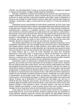 refletida, uma vida independente. É como se um homem percebesse a si mesmo num espelho
e, enquanto se percebesse, a imagem refletida adquirisse vida própria.
Outrossim, aprendemos a conhecer seres espirituais que provocam essa vida autônoma de
imagens refletidas do mundo espiritual. Temos a sensação de que, por sua origem, esses seres
pertencem ao mundo espiritual, tendo porém deixado o palco desse mundo e estabelecido o
campo de sua atividade no mundo sensorial. Estamos, dessa forma, perante dois mundos que
interagem. Chamaremos a seguir o mundo espiritual de superior e o mundo dos sentidos de
inferior.
Conhecemos os seres caracterizados no mundo inferior transferindo, de certo modo, nosso
próprio ponto de observação para o superior. Uma espécie desses seres espirituais aparece como
a causa pela qual o homem vivência o mundo dos sentidos como sendo material e substancial.
Aprendemos que a matéria é, na realidade, espiritual, e que a atuação espiritual daqueles
seres transforma o elemento espiritual do mundo sensorial em algo material, endurecendo-o.
Não obstante certos termos não serem bem vistos em nossa época, temos de usá-los para o que
se vislumbra no mundo espiritual. Sejam, portanto, chamados de arimânicos os seres que
provocam a materialização do mundo sensório. Averiguamos ainda, com relação a esses seres
arimânicos, que eles têm seu campo no reino mineral. E no reino mineral que esses seres
dominam, de forma a revelarem nele o que são, de acordo com sua natureza íntima.
Eles realizam algo diferente no reino vegetal e nos reinos superiores da Natureza; mas só
conseguimos compreender esta outra atividade quando levamos em conta o mundo elemental.
Este também aparece, quando visto da região espiritual, como reflexo desta última. Mas a
autonomia da imagem refletida no mundo elemental não é tão grande como aquela do mundo
físico dos sentidos. Os seres do tipo arimânico têm menor poder no mundo elemental do que
no mundo sensorial. Mas é a partir do mundo elemental que esses seres arimânicos
desenvolvem, entre outras coisas, a atuação que se exprime na destruição e na morte do
existente. Poderíamos dizer que os seres arimânicos têm, para os reinos superiores da
Natureza, a tarefa de trazer a morte. Na medida em que a morte faz parte da ordem necessária
da existência, a tarefa dos seres arimânicos tem seu fundamento nessa ordem.
Constatamos, porém, ao observarmos a atividade dos seres arimânicos a partir do plano
espiritual, que há ainda outra coisa relacionada com sua atuação no mundo inferior. Enquanto
têm seu campo de ação neste mundo inferior, eles não se sentem comprometidos com a ordem
que competiria às suas forças caso eles atuassem no mundo superior, onde têm sua origem. No
mundo inferior aspiram à autonomia que nunca poderiam ter no mundo superior. Isso se reflete
principalmente na atuação dos seres arimânicos sobre o homem, que constitui o mais alto grau
da Natureza no mundo sensorial. Eles procuram tornar a vida anímica do homem autônoma na
medida em que está ligada à existência sensorial do homem, arrebatando-a ao mundo superior
e incorporando-a em seu próprio mundo. Como ser pensante, o homem tem sua origem no
mundo superior. A alma pensante que adquiriu a vidência espiritual também entra nesse mundo
superior. O pensar, que se desenvolveu no mundo sensorial e está ligado a ele, leva em si a
influência dos seres arimânicos. Estes querem, de certa forma, dar uma existência duradoura
ao pensar ligado aos sentidos, dentro do mundo destes. Já que suas forças trazem a morte, eles
desejam arrebatar a alma pensante à morte e só deixar perecer o que resta da essência
humana. Segundo suas intenções, a força do pensar humano deve ficar no plano sensorial e
impregnar-se de um modo de ser cada vez mais semelhante à natureza do arimânico.
O que acaba de ser dito só se expressa no mundo inferior através de sua atuação. O
homem pode procurar, em sua alma pensante, permear-se daquelas forças que reconhecem o
mundo espiritual, sabendo-o existente e vivente nelas próprias. Ele pode também desviar-se
com sua alma pensante dessas forças, congregando seu poder exclusivamente com o intuito de
12
 