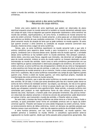 captar o mundo dos sentidos. As tentações que o atraem para este último provêm das forças
arimânicas.
Do corpo astral e dos seres luciféricos.
Natureza do corpo etérico.
Existe uma outra espécie de seres espirituais que podem ser observados do plano
espiritual enquanto atuam no mundo sensorial (e também no mundo elemental) adotado como
seu campo de ação; trata-se daqueles que querem desprender totalmente a alma sensitiva2
do
mundo dos sentidos, espiritualizando-a, de certa forma. A existência do mundo sensorial faz
parte da ordem universal. Vivendo no mundo sensorial, a alma passa por um desenvolvimento
que pertence ao âmbito de suas condições existenciais. O fato de ela estar entretecida a este
plano sensorial resulta da atuação de seres que se pode conhecer no mundo superior. Os seres
que querem arrancar a alma sensitiva às condições da atuação sensorial contrariam essa
atuação; chamá-los-emos a seguir de seres luciféricos.
Vemos, pois, os seres luciféricos espreitarem no mundo sensorial tudo o que nele é
anímico (sensitivo) para separá-lo desse mundo e para incorporá-lo a uma região cósmica
própria, condizente com a natureza desses seres. Quando vista do mundo superior, a atividade
desses seres luciféricos se faz também sentir no mundo elemental. Eles almejam constituir,
dentro deste, uma área cujas forças, segundo suas intenções, não deveriam ser atingidas pelo
peso do mundo sensorial, embora os seres do mundo superior as tivessem destinado a serem
entretecidas ao mundo dos sentidos. Assim como os seres arimânicos permaneceriam em sua
esfera legítima,se apenas conduzissem à destruição passageira da existência, de acordo com a
ordem universal, os seres luciféricos não ultrapassariam o âmbito de seu reino se impregnassem
a alma sensitiva com forças tais que ela sentisse, a cada vez, o impulso de elevar-se acima dos
constrangimentos do mundo sensorial e de se vivenciar, frente a esses constrangimentos, como
ente livre e autônomo. Mas os seres luciféricos transcendem seu campo de ação legítimo quando
querem criar, frente à ordem do mundo superior, um reino espiritual próprio, resultado da
transformação dos entes anímicos do mundo sensorial.
Percebemos, portanto, que a ação dos seres luciféricos no mundo sensorial se orienta em
dois sentidos. De um lado, é a eles que somos devedores pelo fato de o homem poder elevar-se
acima da mera vivência da realidade sensível. Sua alegria, sua elevação, ele não as tira apenas
do mundo sensorial; pode alegrar-se e elevar-se graças àquilo que vive apenas na aparência,
àquilo que ultrapassa o sensorial como aparência bela. Nesse sentido, a atuação luciférica tem
contribuído para produzir as mais significativas flores da vida cultural, principalmente no
domínio das artes. Outrossim, o homem pode viver pensando livremente; não precisa limitar-
se à descrição dos objetos sensoriais e retratá-los através dos pensamentos: pode desenvolver
um pensar criativo, que transcende o mundo dos sentidos, e filosofar sobre as coisas.
De outro lado, o excesso das forças luciféricas nas almas torna-se a fonte de muita ilusão e
confusão, as quais pretendem tomar forma em atividades anímicas sem as regras da ordem
universal superior. Filosofar sem basear-se numa sólida integração na ordem universal, fechar-
se temerariamente dentro de idéias arbitrárias, insistir em demasia nas opiniões pessoais que
fazemos nossas e que acarinhamos — tudo isso são aspectos sombrios da atividade luciférica.
A alma humana pertence, com sua "outra personalidade", ao mundo superior; mas
também pertence à existência no mundo inferior. A consciência supra-sensível sente-se
cognoscente no mundo superior, desde que tenha passado pelos preparativos apropriados. Mas
2
Neste contexto, o termo “sensitiva” exprime ato e capacidade de sentir. (N.T.)
13
 