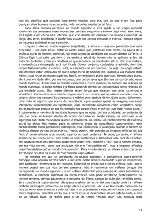 isso não significa que qualquer fato tenha mudado para ela, pois ao que é um fato para
qualquer alma humana se acrescenta, nela, o conhecimento de tal fato.
Toda alma humana pertence ao mundo superior e está ligada a um corpo sensorial
submetido aos processos deste mundo dos sentidos enquanto o homem aqui vive; além disso,
está ligada a um corpo sutil, etérico, que vive dentro dos processos do mundo elemental. As
forças dos seres arimânicos e luciféricos atuam nos corpos sensorial e etérico, embora sejam
de natureza espiritual e supra-sensível.
Enquanto vive no mundo superior (espiritual), a alma é — seja-nos permitido usar essa
expressão — um ente astral. Entre as várias razões que justificam esse termo, há aquela de a
essência astral do homem, como tal, não estar sujeita às condições que atuam dentro da Terra. A
Ciência Espiritual sabe que dentro da essência astral do homem não se aplicam as leis da
natureza da Terra, e sim leis relativas ao que acontece no mundo dos astros. Por esse motivo,
a nomenclatura empregada está justificada. Somos portanto conduzidos a admitir, além dos
corpos físico-sensorial e etérico, sutil, a existência de um terceiro, ou seja, do corpo astral.
Mas devemos estar lembrados de que o corpo astral do homem tem, quanto à sua essência mais
íntima, suas raízes no mundo superior, isto é, no verdadeiro plano espiritual. Dentro deste plano,
ele é uma entidade afim, por sua natureza, com outros seres que têm seu campo de ação nesse
mundo espiritual. Assim como os mundos elemental e físico-sensorial do homem são reflexos do
mundo espiritual, o corpo etérico e p físico-sensorial devem ser considerados como reflexos de
sua entidade astral. Ora, nestes últimos atuam forças que emanam dos seres luciféricos e
arimânicos. Como estes seres são de origem espiritual, parece apenas natural encontrarmos no
próprio plano dos campos físico-sensorial e etérico uma espécie de entidade astral do homem.
Uma visão do espírito que aceite da consciência supra-sensível apenas as imagens, sem saber
interpretar corretamente seu significado, pode facilmente considerar como verdadeiro corpo
astral aquilo que resulta de sua intromissão nos corpos físico e etérico. Mas este “corpo astral”
é justamente o membro da entidade humana que se opõe, por sua atividade, ao conjunto de
leis que cabe ao homem dentro da ordem do Universo. Neste campo, as confusões e os
equívocos são tanto mais fáceis quanto é impossível, no início, um conhecimento da essência
astral da alma: Mas mesmo para os primeiros graus da consciência supra-sensível, esse
conhecimento ainda permanece inatingível. Essa consciência é alcançada quando o homem se
vivência dentro de seu corpo etérico. Neste, porém, ele percebe as imagens reflexas da sua
“outra” personalidade e do mundo superior ao qual pertence. Percebe, portanto, o reflexo
etérico de seu corpo astral, com todos os seres luciféricos e arimânicos nele contidos. Confor-
me constataremos nos aforismos posteriores deste livro, também o “eu” que o homem encara,
em sua vida normal, como sua entidade não é o “verdadeiro eu”, mas a imagem refletida
desse “verdadeiro eu” no mundo físico-sensório. Para a visão etérica, o reflexo etérico do corpo
astral pode resultar na ilusão do “verdadeiro corpo astral”.
Na medida em que se aprofunda no mundo superior, a consciência supra-sensível
consegue uma opinião correta sobre a natureza desse reflexo do mundo superior no inferior,
com particular referência ao ser humano. Evidencia-se então que o corpo etérico, sutil, que o
homem possui em sua vida terrena presente, não é realmente um reflexo do que lhe
corresponde no mundo superior — é um reflexo distorcido pela atuação do seres luciféricos e
arimânicos. A essência espiritual do corpo etérico nem pode refletir-se perfeitamente no
homem terreno, devido justamente à natureza da Terra, campo de ação dos referidos seres.
Se a consciência supra-sensível ultrapassa a esfera terrestre até uma região onde tal reflexo
perfeito da imagem primordial do corpo etérico é possível, ela se vê transposta para além da
fase da Terra atual e até para além da fase lunar precedente a esta, remontando a um passado
muito longínquo. Descobre então que a Terra atual se desenvolveu de um estado lunar, e este
de um estado solar. As razões para o uso do termo “estado solar” são expostas mais
14
 