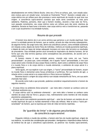 detalhadamente em minha Ciência Oculta. Uma vez a Terra se achava, pois, num estado solar;
este evoluiu para um estado lunar, tornando-se finalmente “Terra”. Durante o estado solar, o
corpo etérico era um reflexo puro dos processos e seres espirituais do mundo no qual teve sua
origem. A consciência supra-sensível constata que esses seres consistiam na mais pura
sabedoria. Podemos, portanto, dizer que o homem recebeu, durante a fase solar da Terra,
num passado remotíssimo, seu corpo etérico como um reflexo puro dos seres cósmicos da
sabedoria. Durante as fases lunar e terrestre, esse corpo etérico veio a transformar-se, passando
a ser o que atualmente é na entidade humana.
Resumo do que precede
O homem leva dentro de si um cerne anímico que pertence a um mundo espiritual. Este
cerne é a entidade perene do homem, que se realiza, através da vidas terrenas subseqüentes,
da seguinte forma: ela surge numa vida, dentro da consciência comum, como entidade autônoma
em relação a esta; depois da morte física do indivíduo, vivência um mundo puramente espiritual,
e depois de mais um lapso de tempo adequado incorpora em nova vida terrestre os resultados
da precedente. Essa entidade perene atua tornando-se inspiradora do destino humano, de tal
forma que uma vida terrena apareça como conseqüência das precedentes, de acordo com a
ordem cósmica.
O homem mesmo é essa entidade perene, vivendo nela como em sua “outra
personalidade”, ao passo que, como entidade, ele é aquela “outra” personalidade, e vive num
corpo astral como vivendo em seus corpos físicos e etérico. Assim como o ambiente do corpo físico
é o mundo físico e o do corpo etérico o mundo elemental, o ambiente do corpo astral é o
plano espiritual.
Seres iguais, em sua espécie e por sua origem, à “outra” personalidade do homem, atuam
no mundo físico e elemental como forças arimânicas e luciféricas. Por sua maneira de agir, a
relação entre o corpo astral e os corpos etérico e físico torna-se inteligível.
Devemos buscar a origem do corpo etérico num estado remotíssimo da Terra, em sua assim
chamada fase solar.
De acordo como tudo o que precede, podemos considerar esquematicamente o homem da
seguinte maneira:
1. O corpo físico no ambiente físico-sensorial — por meio dele o homem se conhece como ser
individual autônomo (eu).
2. O corpo etérico sutil no ambiente elemental — por meio dele o homem se conhece como
membro do corpo vital da Terra e, graças a isso, indiretamente como membro de três estados
planetários subseqüentes.
3. O corpo astral num ambiente puramente espiritual — este faz do homem um membro de um
mundo espiritual do qual os mundos elemental e físico são reflexos. Nele se acha a “outra per-
sonalidade” do homem, que se expressa por meio de vidas terrestres repetidas.
Do "guardião do limiar" e de algumas peculiaridades
da consciência supra-sensível
Enquanto vivência o mundo dos sentidos, o homem está fora do mundo espiritual, origem de
sua essência, no sentido das considerações que precedem. Averiguamos a importância dessa vivência
ao lembrar-nos de que a consciência supra-sensível, ao penetrar nos mundos supra-sensíveis,
15
 