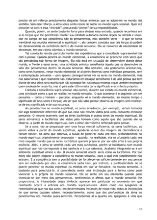 precisa de um reforço precisamente daquelas forças anímicas que se adquirem no mundo dos
sentidos. Sem esse reforço, a alma sente certo receio de entrar no mundo supra-sensível. Quer até
precaver-se contra essa “entrada”, procurando “provas” de sua impossibilidade.
Quando, porém, se sente bastante forte para efetuar essa entrada, quando reconhece em
si as forças que lhe permitirão manter sua entidade autônoma mesmo depois da entrada e viven-
ciar no campo de sua consciência não só pensamentos, mas também seres — o que se torna
inevitável nos mundos elemental e espiritual —, ela também constata que tais forças só podem
ser desenvolvidas na existência dentro do mundo sensorial. Ela se convence da necessidade de
atravessar, em seu trajeto cósmico, o mundo sensorial.
Tal convicção resulta particularmente das experiências que a consciência supra-sensível faz
com o pensar. Quando penetra no mundo elemental, a consciência se preenche com seres que
são percebidos sob forma de imagens. Ela não está em situação de desenvolver diante desse
mundo, e frente a esses seres, uma atividade anímica semelhante àquela que se desenvolve na
vida dos pensamentos dentro do mundo sensorial. Não obstante, não poderíamos orientar-nos,
como seres humanos, nesse mundo elemental se aí penetrássemos como indivíduos pensantes, sem
a contemplação pensante — pois apenas conseguiríamos ver os seres no mundo elemental, mas
não saberíamos o que realmente são. Estaríamos em situação semelhante à de uma pessoa que tem
diante de seus olhos uma escrita que não consegue ler; tal pessoa enxerga o que também enxergaria
quem soubesse ler a escrita; mas só para este último esta teria significado e existência próprias.
Contudo a consciência supra-sensível não exerce, durante sua estada no mundo elemental,
uma atividade como a que se realiza no mundo sensorial. O que acontece é o seguinte: um ser
pensante — como o homem — percebe, enquanto vê o mundo elemental, ao mesmo tempo o
significado de seus seres e forças; um ser que não sabe pensar observa as imagens sem inteirar-
se de seu significado e de sua natureza.
Ao penetrarmos no mundo espiritual, os seres arimânicos, por exemplo, seriam tomados
por algo totalmente diferente do que são caso não fossem vistos pela alma enquanto entidade
pensante. O mesmo ocorreria com os seres luciféricos e outros seres do mundo espiritual. Os
seres arimânicos e luciféricos são vistos pelo homem como aquilo que são quando ele os
observa, a partir do mundo espiritual, com o olhar clarividente reforçado pelo pensar.
Se a alma não se preparasse com uma força mental suficiente, os seres luciféricos, ao
serem vistos a partir do mundo espiritual, apoderar-se-iam das imagens da clarividência e
fariam nascer, na alma que observa, a ilusão de penetrar cada vez mais profundamente no
mundo espiritual originalmente procurado — quando, na realidade, ela se afundaria cada vez
mais naquele mundo que os seres luciféricos querem preparar por ser este afim à sua própria
essência. Aliás, a alma se sentiria cada vez mais autônoma, porém se habituaria num mundo
espiritual que não corresponde à sua essência e à sua natureza. Acabaria integrando-se a um
ambiente espiritual alheio a ela. O mundo sensorial oculta seres como os luciféricos. Por isso
estes não podem enganar a consciência no mundo sensorial, para a qual eles simplesmente não
existem. E a consciência tem a possibilidade de fortalecer-se suficientemente em seu pensar
sem ser molestada por eles. A consciência sadia tem, por instinto, a particularidade de só
querer penetrar no mundo espiritual na medida em que se fortalece, no mundo sensorial, o
bastante para perscrutá-lo. A consciência sente uma inclinação para a forma como pode
vivenciar a si própria no mundo sensorial. Ela se sente em seu elemento quando pode
vivenciar-se por meio dos pensamentos, sentimentos e afetos que o mundo sensorial lhe
proporciona. A intensidade dessa vivência aparece em particular no momento em que
realmente ocorre a entrada nos mundos supra-sensíveis. Assim como nos apegamos às
reminiscências que nos são caras, em determinados instantes de nossa vida todas as inclinações
de que somos capazes sobem, necessariamente, como que das profundezas da alma ao
penetrarmos nos mundos supra-sensíveis. Percebemos aí o quanto nos apegamos à vida que
16
 