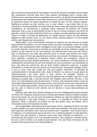 liga o homem ao mundo sensorial. Esse apego se mostra em sua plena realidade, sem as ilusões
que normalmente nutrimos nesta vida a esse respeito. Na passagem para o mundo supra-
sensível ocorre, qual uma primeira capacidade extra-sensória, um bocado de autoconhecimento
do qual talvez não tivéssemos a menor idéia. Revela-se aí o quanto devemos deixar atrás de nós
ao querermos entrar com plena consciência no mundo em que, de fato, sempre estamos.
Manifesta-se também ao olhar anímico, com a maior nitidez, o que temos feito de nós,
consciente e inconscientemente, no mundo sensorial. Muitas vezes essa experiência pode ter a
conseqüência de renunciarmos a quaisquer outras tentativas de penetrar nos mundos
superiores. Pois ao que já mencionamos acresce o fato de vermos claramente que temos de
aprender a sentir de modo totalmente diverso se a estada no mundo espiritual será profícua.
Temos de chegar à decisão de desenvolver um estado anímico interior de todo diferente
daquele em que vivíamos antes; ou, em outros termos, devemos adquirir um outro estado
anímico além daquele que já possuíamos.
Mesmo assim, o que é que acontece realmente no momento em que entramos no mundo
supra-sensível? Enxergamos o ser que sempre fomos; mas não o enxergamos a partir do mundo
sensível, como costumávamos fazer; enxergamo-lo sem ilusão, em sua plena verdade, a partir
do mundo espiritual. Discernimo-lo sentindo-nos permeados de forças cognitivas capazes de
avaliá-lo no que concerne ao seu valor espiritual. Ao olharmos desta forma para nós mesmos,
logo se evidencia por que razão não queremos entrar no mundo supra-sensível sem receio:
revela-se o grau de força que possuímos para enfrentar essa entrada. Percebemos que, como
seres cognitivos, mantemo-nos à distância. Quanto melhor nos enxergamos, maiores as
tendências que nos fazem desejar permanecer, com nossa consciência, no mundo sensorial. O
conhecimento incrementado faz sair essa tendência de seus esconderijos nas profundezas da
alma. Nós temos de conhecê-las, pois só dessa maneira poderemos superá-las. É quando
aprendemos a conhecê-las que elas revelam sua força particular. Elas querem subjugar a alma,
e esta se sente como que atraída por elas para abismos indefinidos. O momento do
autoconhecimento é extremamente sério. Muito se filosofa e se teoriza no mundo acerca do
autoconhecimento. Isso antes desvia o olhar anímico da seriedade inerente ao
autoconhecimento do que o atrai para ela. Mas não obstante essa seriedade, qual não é nossa
satisfação ao pensar que a natureza humana está disposta, pelos próprios instintos, a não
entrar no mundo espiritual antes de desenvolver e verificar, pelo autoconhecimento, o grau de
maturidade imprescindível! Que satisfação termos, como encontro inicial mais importante com
um ser do mundo supra-sensível, aquele com o nosso próprio ser, em sua plena verdade, sendo
que nos cabe a missão de levar adiante esse ser durante o futuro desenvolvimento da
Humanidade!
Podemos, pois, dizer que o homem abrange um ser que cuidadosamente presta sentinela
no limite a ser transposto ao penetrarmos no mundo supra-sensível. Esse ser contido no homem,
esse ser que somos nós, mas que tanto não podemos conhecer por meio da consciência comum
quanto tampouco o olho pode enxergar a si próprio, é o guardião do limiar do mundo
espiritual. Vimos a conhecê-lo no instante em que não apenas somos ele próprio, mas o
enfrentamos como se estivéssemos fora dele.
São as capacidades reforçadas da alma que tornam visível o “guardião do limiar” tal como
o fazem também com outras experiências dos mundos supra-sensíveis. Pois além do fato de o
olhar espiritual clarividente estar ciente do encontro com o “guardião”, este encontro não é,
em absoluto, um acontecimento que só ocorreria com o indivíduo possuidor da visão espiritual.
O mesmo fato que constitui o encontro ocorre para cada indivíduo ao adormecer, e o
enfrentamento de si próprio, isto é, do “guardião do limiar”, dura enquanto o indivíduo dorme.
No sono a alma se eleva à sua essência supra-sensível, mas suas forças intrínsecas não são
bastante fortes para provocar uma autoconsciência.
17
 